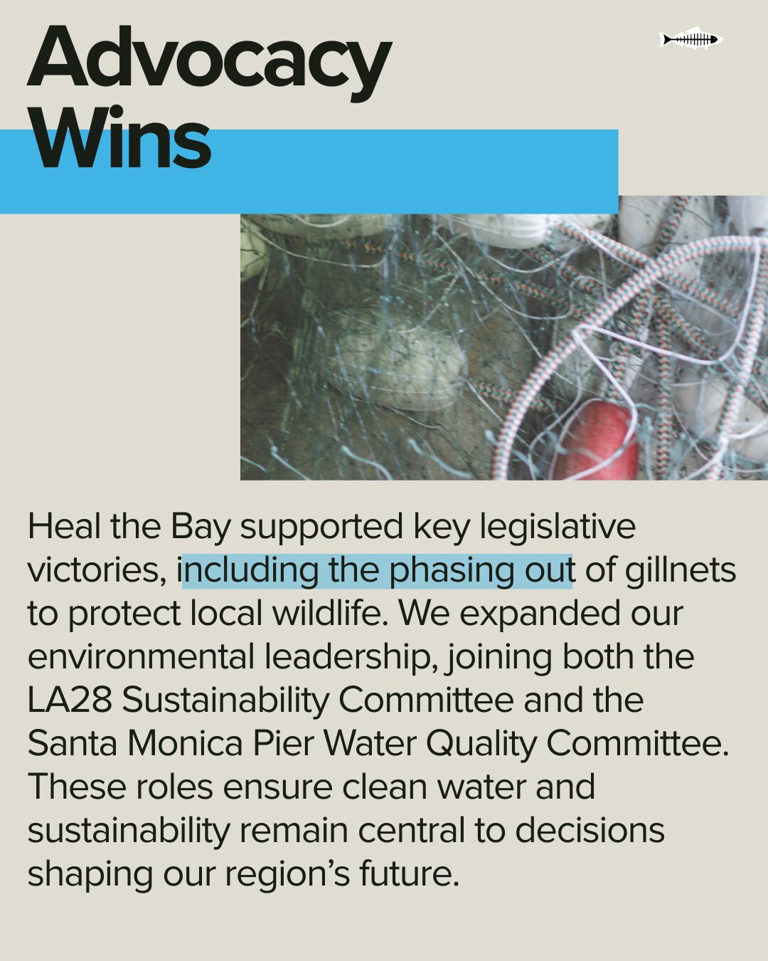 Advocacy Wins. Heal the Bay supported key legislative victories, including the phasing out of gillnets to protect local wildlife. We expanded our environmental leadership, joining both the LA28 Sustainability Committee and the Santa Monica Pier Water Quality Committee. These roles ensure clean water and sustainability remain central to decisions shaping our region’s future.